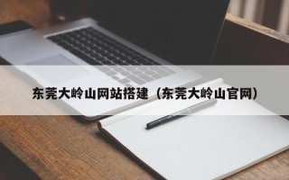 三沙东莞大岭山网站搭建（东莞大岭山官网）