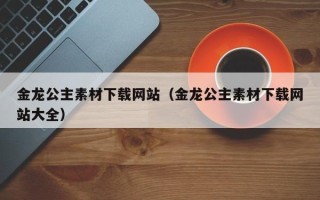三沙金龙公主素材下载网站（金龙公主素材下载网站大全）