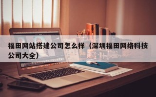 三沙福田网站搭建公司怎么样（深圳福田网络科技公司大全）