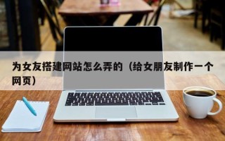 三沙为女友搭建网站怎么弄的（给女朋友制作一个网页）