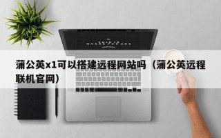 三沙蒲公英x1可以搭建远程网站吗（蒲公英远程联机官网）